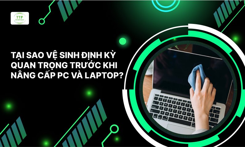 Tại Sao Vệ Sinh Định Kỳ Quan Trọng Trước Khi Nâng Cấp PC Và Laptop?